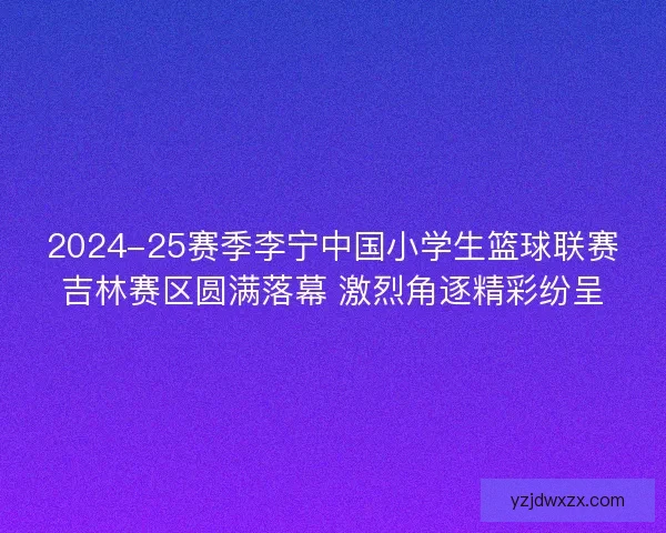 2024-25赛季李宁中国小学生篮球联赛吉林赛区圆满落幕 激烈角逐精彩纷呈 2024-25赛季李宁中国小学生篮球联赛吉林赛区圆满落幕 激烈角逐精彩纷呈