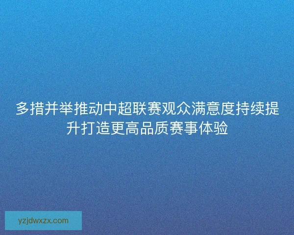 多措并举推动中超联赛观众满意度持续提升打造更高品质赛事体验 多措并举推动中超联赛观众满意度持续提升打造更高品质赛事体验