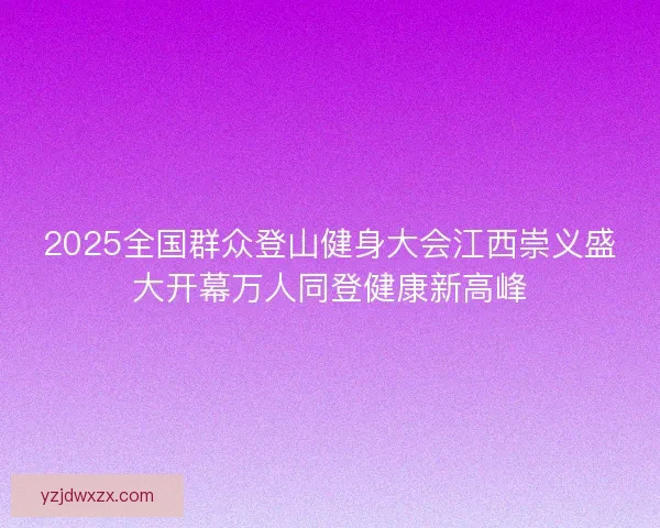2025全国群众登山健身大会江西崇义盛大开幕万人同登健康新高峰 2025全国群众登山健身大会江西崇义盛大开幕万人同登健康新高峰