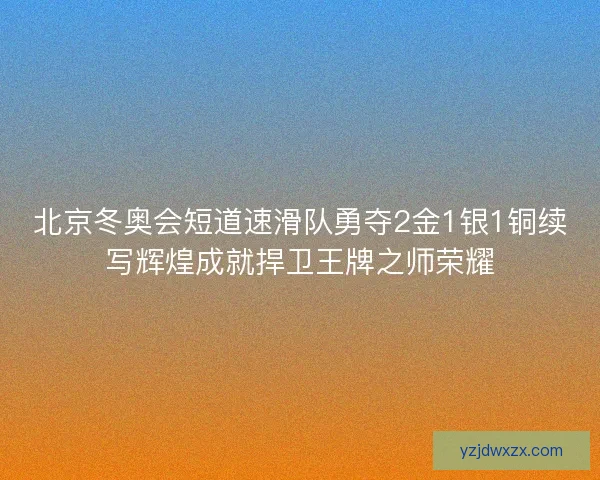 北京冬奥会短道速滑队勇夺2金1银1铜续写辉煌成就捍卫王牌之师荣耀