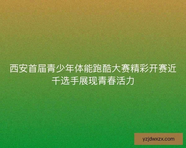 西安首届青少年体能跑酷大赛精彩开赛近千选手展现青春活力 西安首届青少年体能跑酷大赛精彩开赛近千选手展现青春活力
