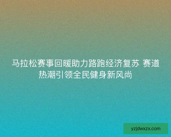 马拉松赛事回暖助力路跑经济复苏 赛道热潮引领全民健身新风尚