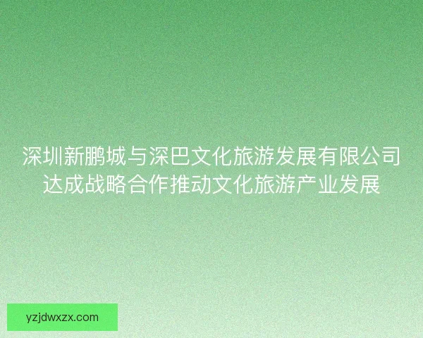 深圳新鹏城与深巴文化旅游发展有限公司达成战略合作推动文化旅游产业发展 深圳新鹏城与深巴文化旅游发展有限公司达成战略合作推动文化旅游产业发展