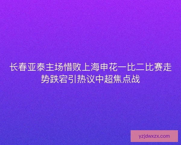 长春亚泰主场惜败上海申花一比二比赛走势跌宕引热议中超焦点战 长春亚泰主场惜败上海申花一比二比赛走势跌宕引热议中超焦点战