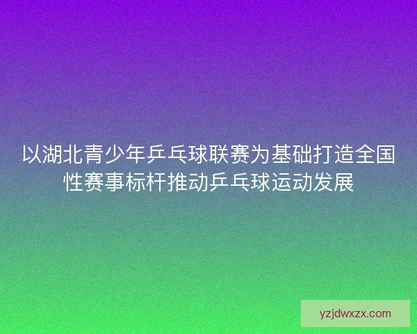 以湖北青少年乒乓球联赛为基础打造全国性赛事标杆推动乒乓球运动发展 以湖北青少年乒乓球联赛为基础打造全国性赛事标杆推动乒乓球运动发展