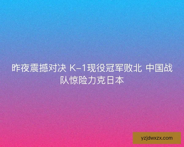 昨夜震撼对决 K-1现役冠军败北 中国战队惊险力克日本 昨夜震撼对决 K-1现役冠军败北 中国战队惊险力克日本