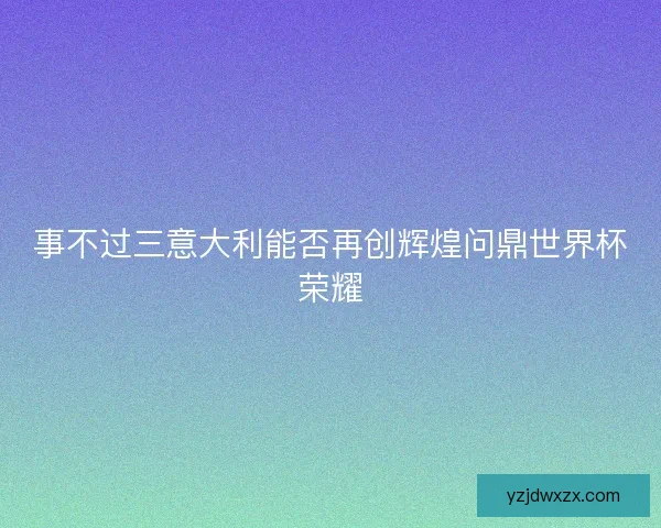 事不过三意大利能否再创辉煌问鼎世界杯荣耀 事不过三意大利能否再创辉煌问鼎世界杯荣耀