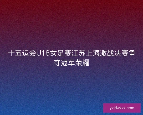 十五运会U18女足赛江苏上海激战决赛争夺冠军荣耀 十五运会U18女足赛江苏上海激战决赛争夺冠军荣耀