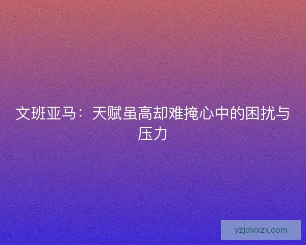 文班亚马:天赋虽高却难掩心中的困扰与压力 文班亚马:天赋虽高却难掩心中的困扰与压力